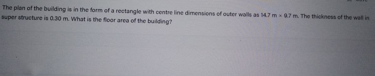 The plan of the building is in the form of a rectangle with centre line dimensions of outer walls as 14.7 m x 9.7 m. The thickness of the wall in
super structure is 0.30 m. What is the floor area of the building?