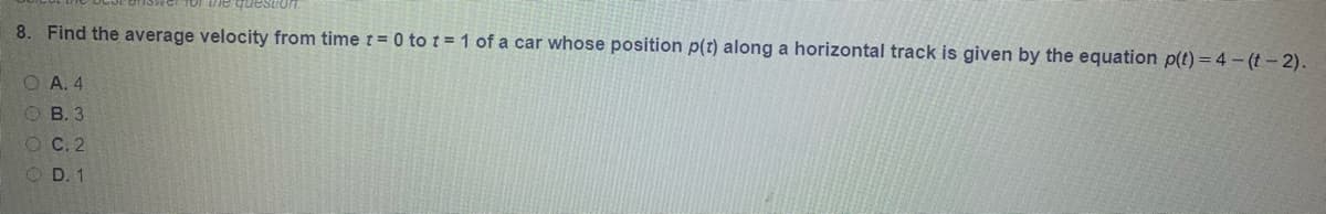 ie questioT.
8. Find the average velocity from time r = 0 to t = 1 of a car whose position p(t) along a horizontal track is given by the equation p(t) = 4 - (t-2).
O A. 4
O B. 3
O C. 2
O D. 1
