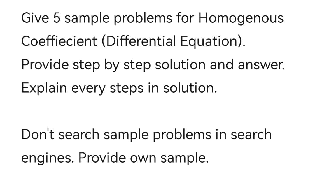 Give 5 sample problems for Homogenous
Coeffiecient (Differential Equation).
Provide step by step solution and answer.
Explain every steps in solution.
Don't search sample problems in search
engines. Provide own sample.
