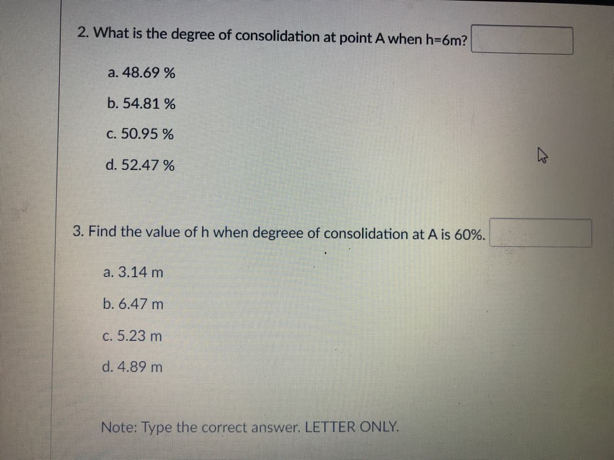 2. What is the degree of consolidation at point A when h=6m?
a. 48.69 %
b. 54.81 %
c. 50.95 %
d. 52.47 %
3. Find the value of h when degreee of consolidation at A is 60%.
а. 3.14 m
b. 6.47 m
с. 5.23 m
d. 4.89 m
Note: Type the correct answer. LETTER ONLY.
