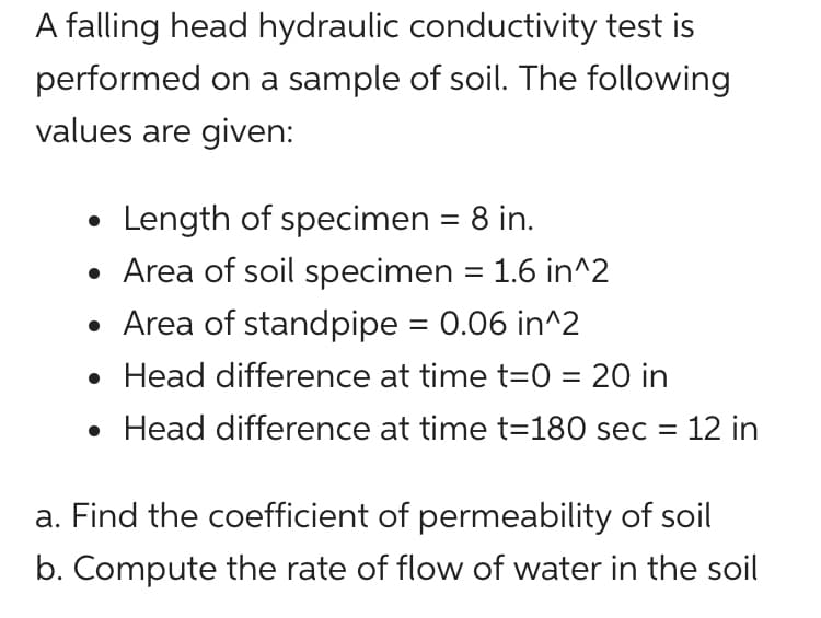 A falling head hydraulic conductivity test is
performed on a sample of soil. The following
values are given:
Length of specimen = 8 in.
• Area of soil specimen = 1.6 in^2
• Area of standpipe = 0.06 in^2
• Head difference at time t=0 = 20 in
%3D
• Head difference at time t=180 sec = 12 in
a. Find the coefficient of permeability of soil
b. Compute the rate of flow of water in the soil
