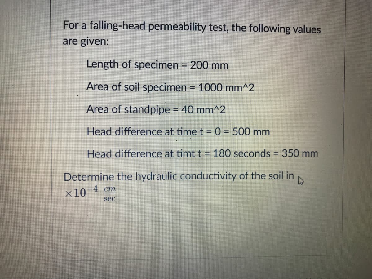 For a falling-head permeability test, the following values
are given:
Length of specimen = 200 mm
%3D
Area of soil specimen = 1000 mm^2
%3D
Area of standpipe = 40 mm^2
Head difference at time t = 0 = 500 mm
Head difference at timt t 180 seconds = 350 mm
%D
%3D
Determine the hydraulic conductivity of the soil in
x10 4 cm
sec
