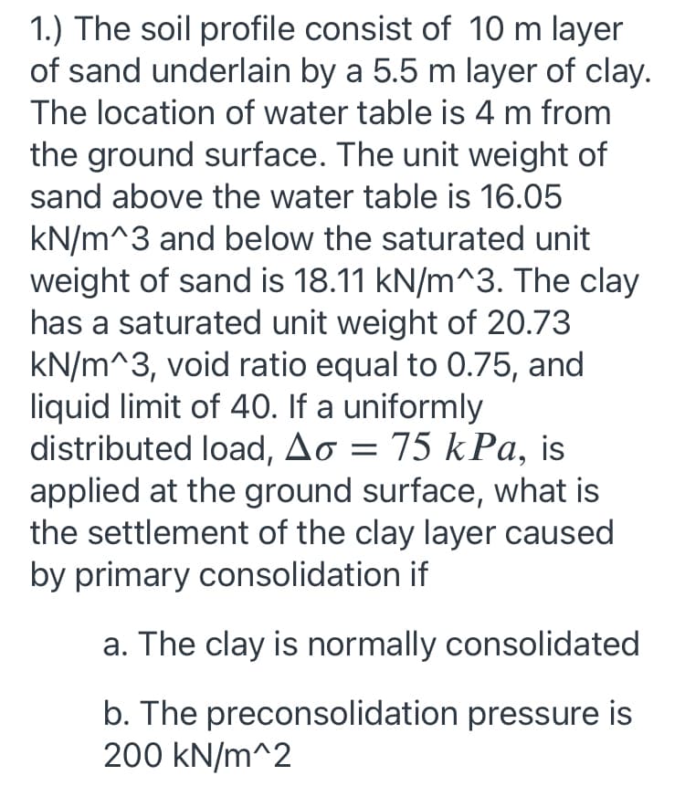 1.) The soil profile consist of 10 m layer
of sand underlain by a 5.5 m layer of clay.
The location of water table is 4 m from
the ground surface. The unit weight of
sand above the water table is 16.05
kN/m^3 and below the saturated unit
weight of sand is 18.11 kN/m^3. The clay
has a saturated unit weight of 20.73
kN/m^3, void ratio equal to 0.75, and
liquid limit of 40. If a uniformly
distributed load, Ao = 75 kPa, is
applied at the ground surface, what is
the settlement of the clay layer caused
by primary consolidation if
a. The clay is normally consolidated
b. The preconsolidation pressure is
200 kN/m^2
