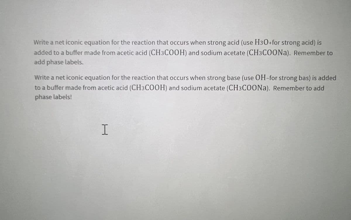 Write a net iconic equation for the reaction that occurs when strong acid (use H30+for strong acid) is
added to a buffer made from acetic acid (CH3COOH) and sodium acetate (CH3COONA). Remember to
add phase labels.
Write a net iconic equation for the reaction that occurs when strong base (use OH-for strong bas) is added
to a buffer made from acetic acid (CH3COOH) and sodium acetate (CH3COONA). Remember to add
phase labels!
I.
