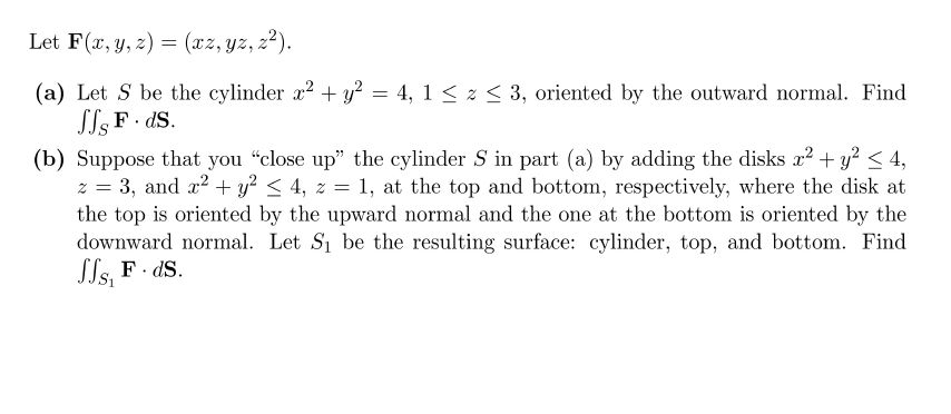 Let F(x, y, 2) = (xz, yz, z²).
(a) Let S be the cylinder x? + y? = 4, 1 < z < 3, oriented by the outward normal. Find
ST; F. ds.
(b) Suppose that you "close up" the cylinder S in part (a) by adding the disks x? + y² < 4,
z = 3, and x2 + y? < 4, z = 1, at the top and bottom, respectively, where the disk at
the top is oriented by the upward normal and the one at the bottom is oriented by the
downward normal. Let S1 be the resulting surface: cylinder, top, and bottom. Find
Sls, F · dS.
