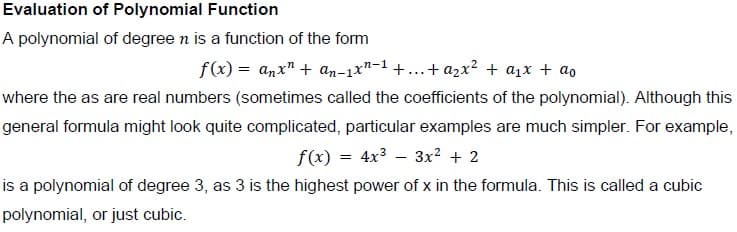 Evaluation of Polynomial Function
A polynomial of degree n is a function of the form
f(x) = anx" + an-1x"-1 +...+ azx2 + a1x + ao
where the as are real numbers (sometimes called the coefficients of the polynomial). Although this
general formula might look quite complicated, particular examples are much simpler. For example,
f(x) = 4x3 – 3x² + 2
%3D
is a polynomial of degree 3, as 3 is the highest power of x in the formula. This is called a cubic
polynomial, or just cubic.
