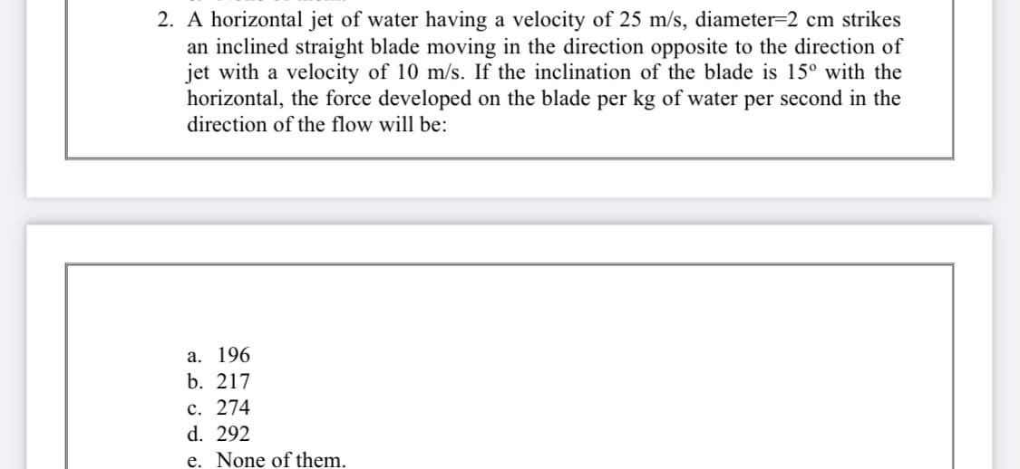 2. A horizontal jet of water having a velocity of 25 m/s, diameter=2 cm strikes
an inclined straight blade moving in the direction opposite to the direction of
jet with a velocity of 10 m/s. If the inclination of the blade is 15° with the
horizontal, the force developed on the blade per kg of water per second in the
direction of the flow will be:
а. 196
b. 217
с. 274
d. 292
e. None of them.
