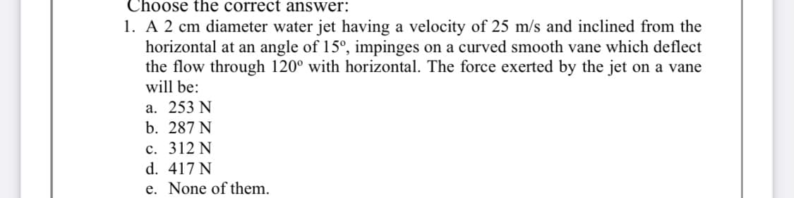 Choose the correct answer:
1. A 2 cm diameter water jet having a velocity of 25 m/s and inclined from the
horizontal at an angle of 15°, impinges on a curved smooth vane which deflect
the flow through 120° with horizontal. The force exerted by the jet on a vane
will be:
а. 253 N
b. 287 N
с. 312 N
d. 417 N
e. None of them.
