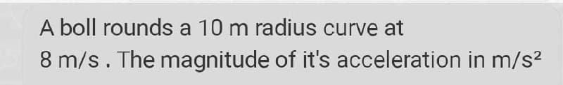 A boll rounds a 10 m radius curve at
8 m/s. The magnitude of it's acceleration in m/s?
