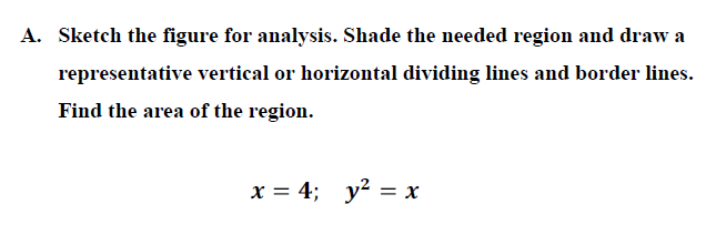 A. Sketch the figure for analysis. Shade the needed region and draw a
representative vertical or horizontal dividing lines and border lines.
Find the area of the region.
x = 4; y? = x
