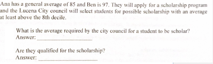 Ana has a general average of 85 and Ben is 97, They will apply for a scholarship program
and the Lucena City council will select students for possible scholarship with an average
at least above the 8th decile.
What is the average required by the city council for a student to be scholar?
Answer:
Are they qualified for the scholarship?
Answer:

