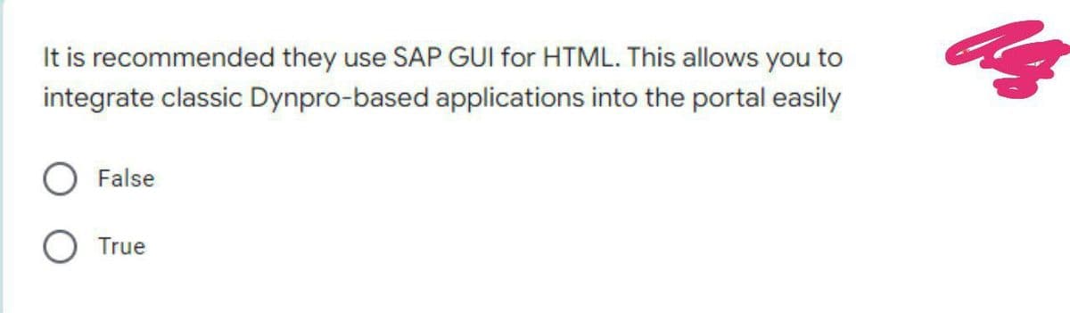 It is recommended they use SAP GUI for HTML. This allows you to
integrate classic Dynpro-based applications into the portal easily
False
O True
Z