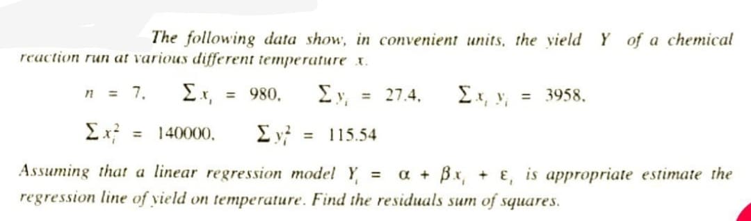 The following data show, in convenient units, the yield Y of a chemical
reaction run at various different temperature x.
ΣΥ
n = 7,
Σ.Χ.
140000,
= 980.
Σy =
=
27.4.
= 3958.
115.54
Assuming that a linear regression model Y₁ =
regression line of yield on temperature. Find the residuals sum of squares.
a + Bx, + E, is appropriate estimate the