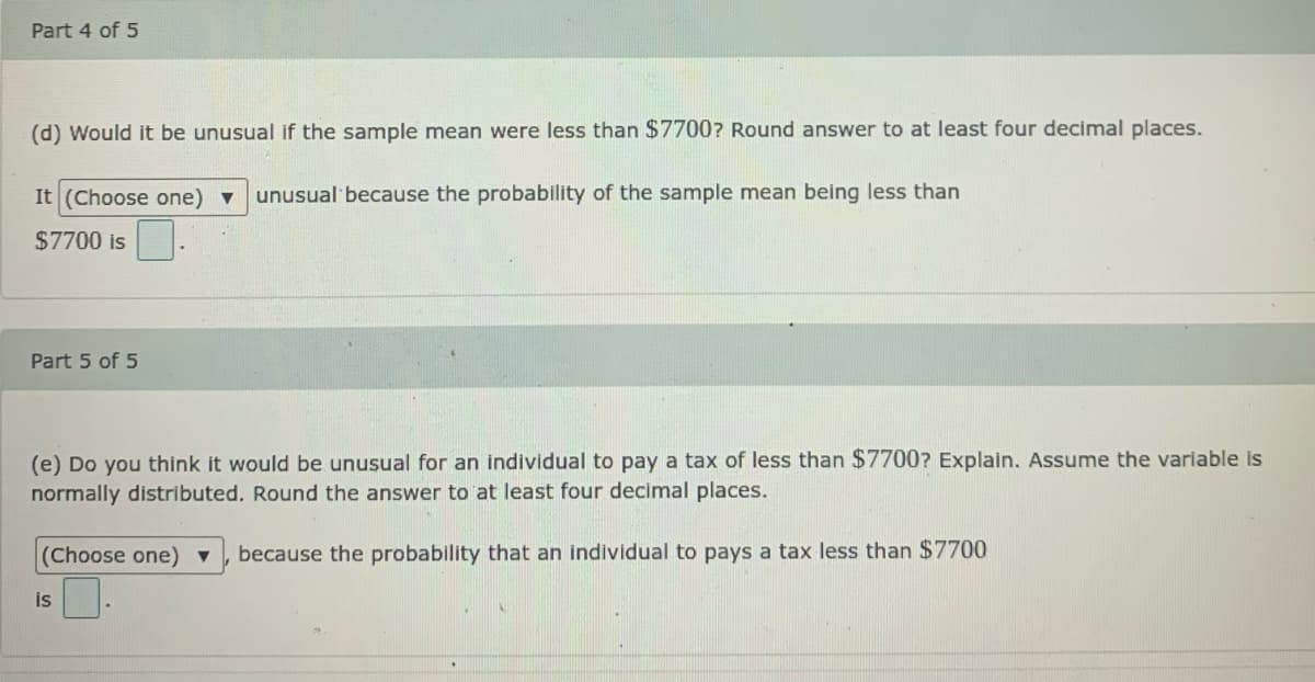 Part 4 of 5
(d) Would it be unusual if the sample mean were less than $7700? Round answer to at least four decimal places.
It (Choose one) v
unusual because the probability of the sample mean being less than
$7700 is
Part 5 of 5
(e) Do you think it would be unusual for an individual to pay a tax of less than $7700? Explain. Assume the variable is
normally distributed. Round the answer to at least four decimal places.
(Choose one) ▼
because the probability that an individual to pays a tax less than $7700
is
