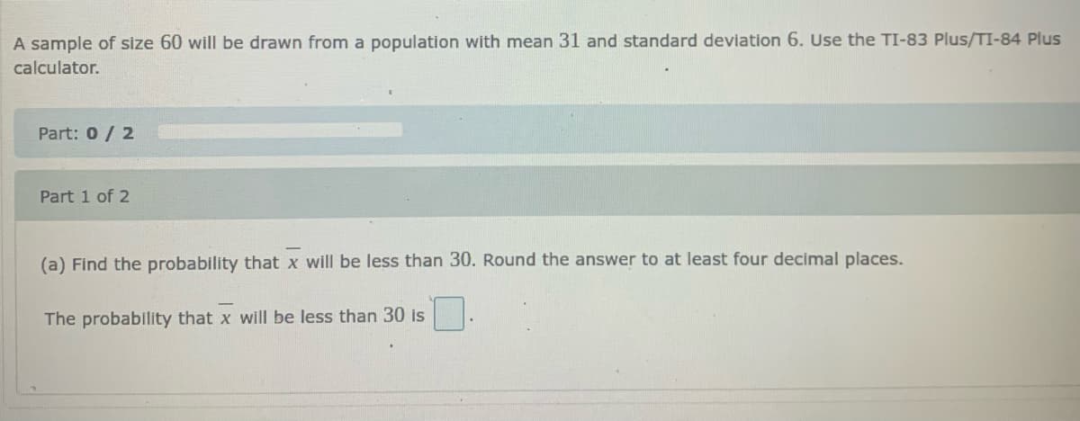 A sample of size 60 will be drawn from a population with mean 31 and standard deviation 6. Use the TI-83 Plus/TI-84 Plus
calculator.
Part: 0/ 2
Part 1 of 2
(a) Find the probability that x will be less than 30. Round the answer to at least four decimal places.
The probability that x will be less than 30 is
