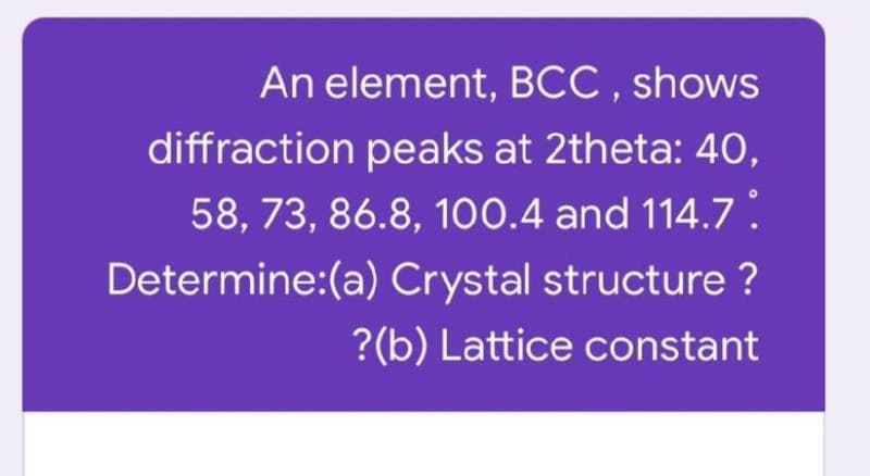 An element, BCC , shows
diffraction peaks at 2theta: 40,
58, 73, 86.8, 100.4 and 114.7:
Determine:(a) Crystal structure ?
?(b) Lattice constant
