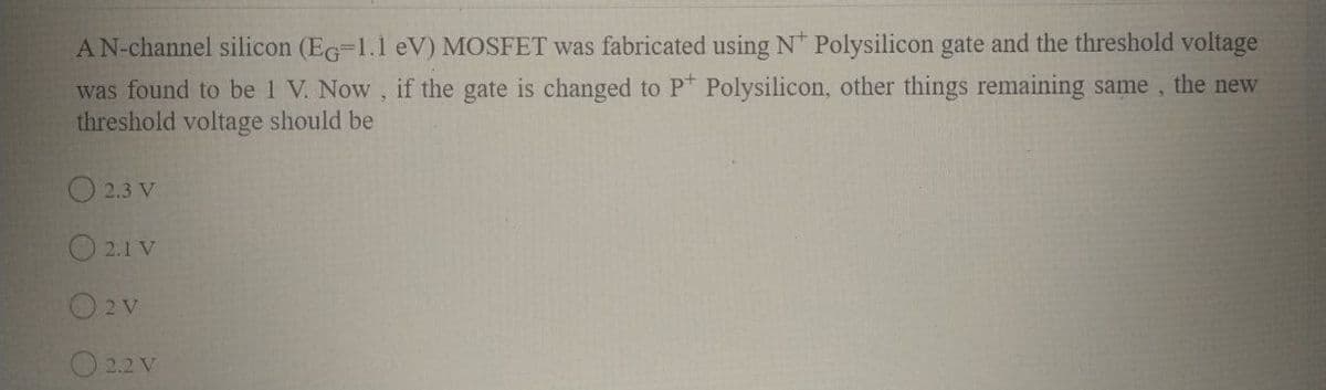 AN-channel silicon (EG=1.1 eV) MOSFET was fabricated using N* Polysilicon gate and the threshold voltage
was found to be 1 V. Now, if the gate is changed to P Polysilicon, other things remaining same, the new
threshold voltage should be
O 2.3 V
O 2.1 V
O2v
2.2 V
