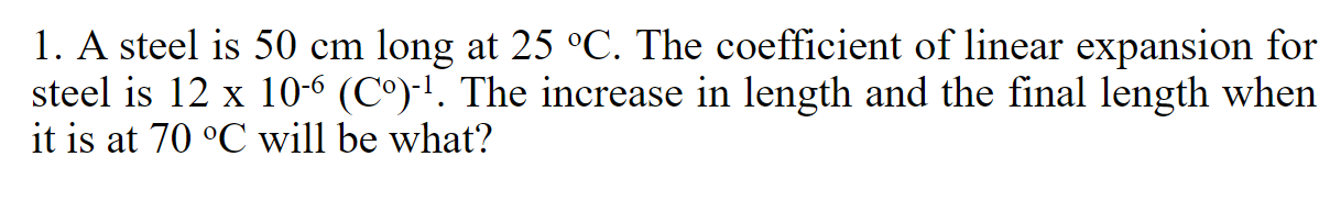 1. A steel is 50 cm long at 25 °C. The coefficient of linear expansion for
steel is 12 x 10-6 (Cº)-¹. The increase in length and the final length when
it is at 70 °C will be what?