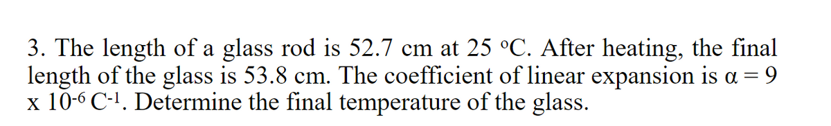 3. The length of a glass rod is 52.7 cm at 25 °C. After heating, the final
length of the glass is 53.8 cm. The coefficient of linear expansion is a = 9
x 10-6 C-1. Determine the final temperature of the glass.