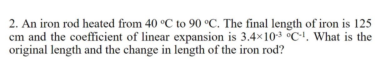 2. An iron rod heated from 40 °C to 90 °C. The final length of iron is 125
cm and the coefficient of linear expansion is 3.4×10-³ °C-¹. What is the
original length and the change in length of the iron rod?