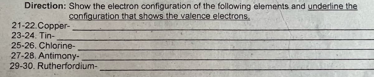 Direction: Show the electron configuration of the following elements and underline the
configuration that shows the valence electrons.
21-22.Copper-
23-24. Tin-
25-26. Chlorine-
27-28. Antimony-
29-30. Rutherfordium-