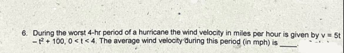 6. During the worst 4-hr period of a hurricane the wind velocity in miles per hour is given by v = 5t
- 12 + 100, 0 < t< 4. The average wind velocity during this period (in mph) is
