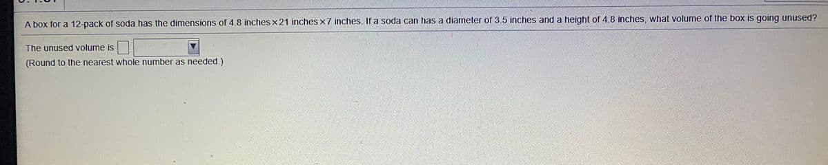 A box for a 12-pack of soda has the dimensions of 4.8 inches x21 inches x 7 inches. If a soda can has a diameter of 3.5 inches and a height of 4.8 inches, what volume of the box is going unused?
The unused volume is
(Round to the nearest whole number as needed.)
