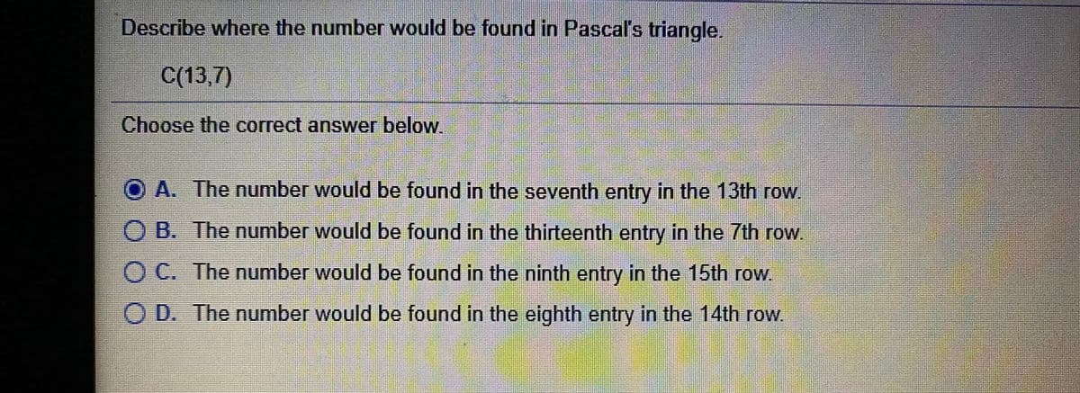 Describe where the number would be found in Pascal's triangle.
C(13,7)
Choose the correct answer below.
O A. The number would be found in the seventh entry in the 13th row
O B. The number would be found in the thirteenth entry in the 7th row.
O C. The number would be found in the ninth entry in the 15th row.
O D. The number would be found in the eighth entry in the 14th row.
