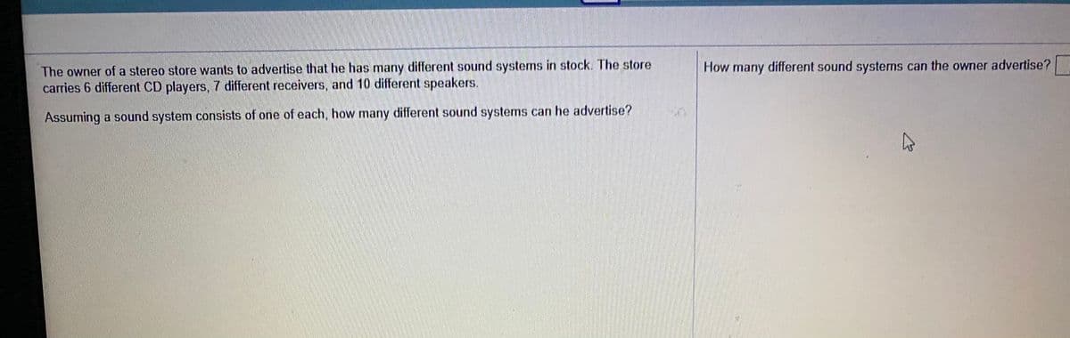 The owner of a stereo store wants to advertise that he has many different sound systems in stock. The store
carries 6 different CD players, 7 different receivers, and 10 different speakers.
How many different sound systems can the owner advertise?
Assuming a sound system consists of one of each, how many different sound systems can he advertise?
