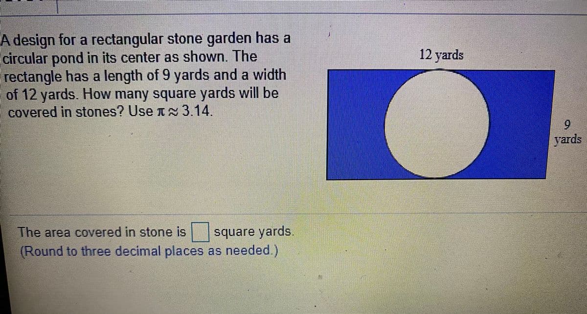 A design for a rectangular stone garden has a
circular pond in its center as shown. The
rectangle has a length of 9 yards and a width
of 12 yards. How many square yards will be
covered in stones? Use A3.14.
12 yards
6.
vards
The area covered in stone is square yards
(Round to three decimal places as needed)
