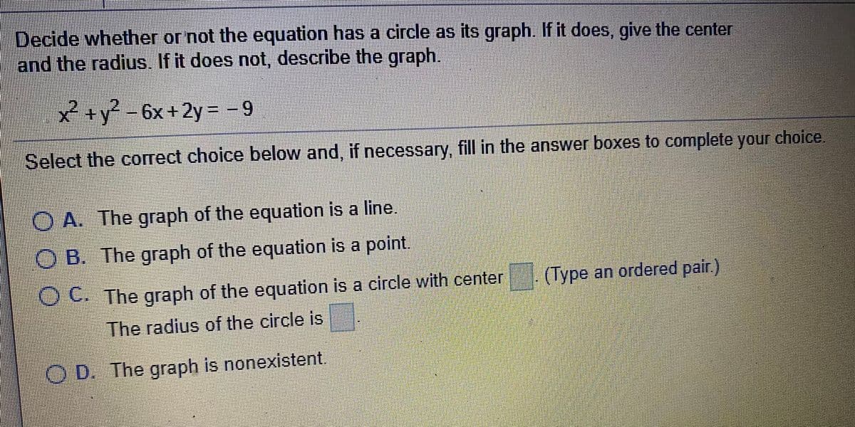 Decide whether or not the equation has a circle as its graph. If it does, give the center
and the radius. If it does not, describe the graph.
2+y²-6x+2y = -9
Select the correct choice below and, if necessary, fill in the answer boxes to complete your choice.
O A. The graph of the equation is a line.
O B. The graph of the equation is a point.
O C. The graph of the equation is a circle with center
(Туре an ordered pair.)
The radius of the circle is
O D. The graph is nonexistent
