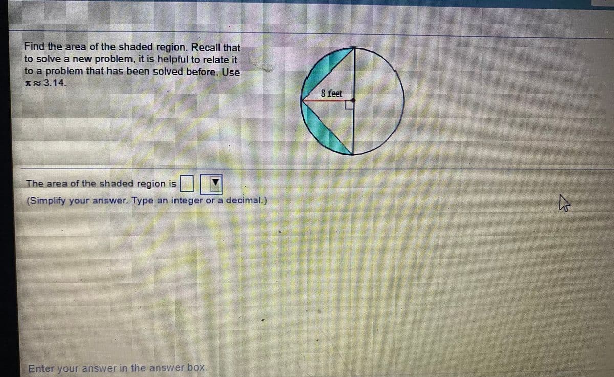 Find the area of the shaded region. Recall that
to solve a new problem, it is helpful to relate it
to a problem that has been solved before. Use
1x 3.14.
8 feet
The area of the shaded region is
(Simplify your answer. Type an integer or a decimal.)
Enter your answer in the answer box.
