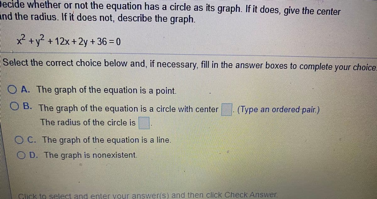 Decide whether or not the equation has a circle as its graph. If it does, give the center
and the radius. If it does not, describe the graph.
x+y +12x+2y +36 0
Select the correct choice below and, if necessary, fill in the answer boxes to complete your choice
O A. The graph of the equation is a point.
O B. The graph of the equation is a circle with center
(Type an ordered pair.)
The radius of the circle is
OC. The graph of the equation is a line.
OD. The graph is nonexistent.
Click to select and enter your answer(s) and then click Check Answer
