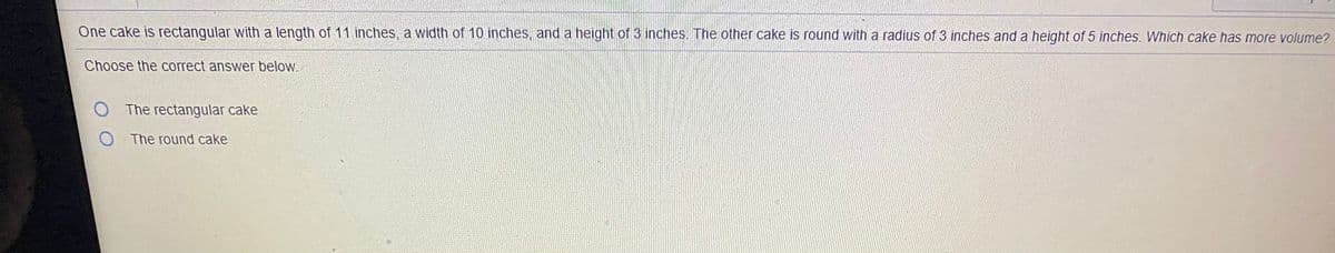 One cake is rectangular with a length of 11 inches, a width of 10 inches, and a height of 3 inches. The other cake is round with a radius of 3 inches and a height of 5 inches. Which cake has more volume?
Choose the correct answer below.
O The rectangular cake
O The round cake
