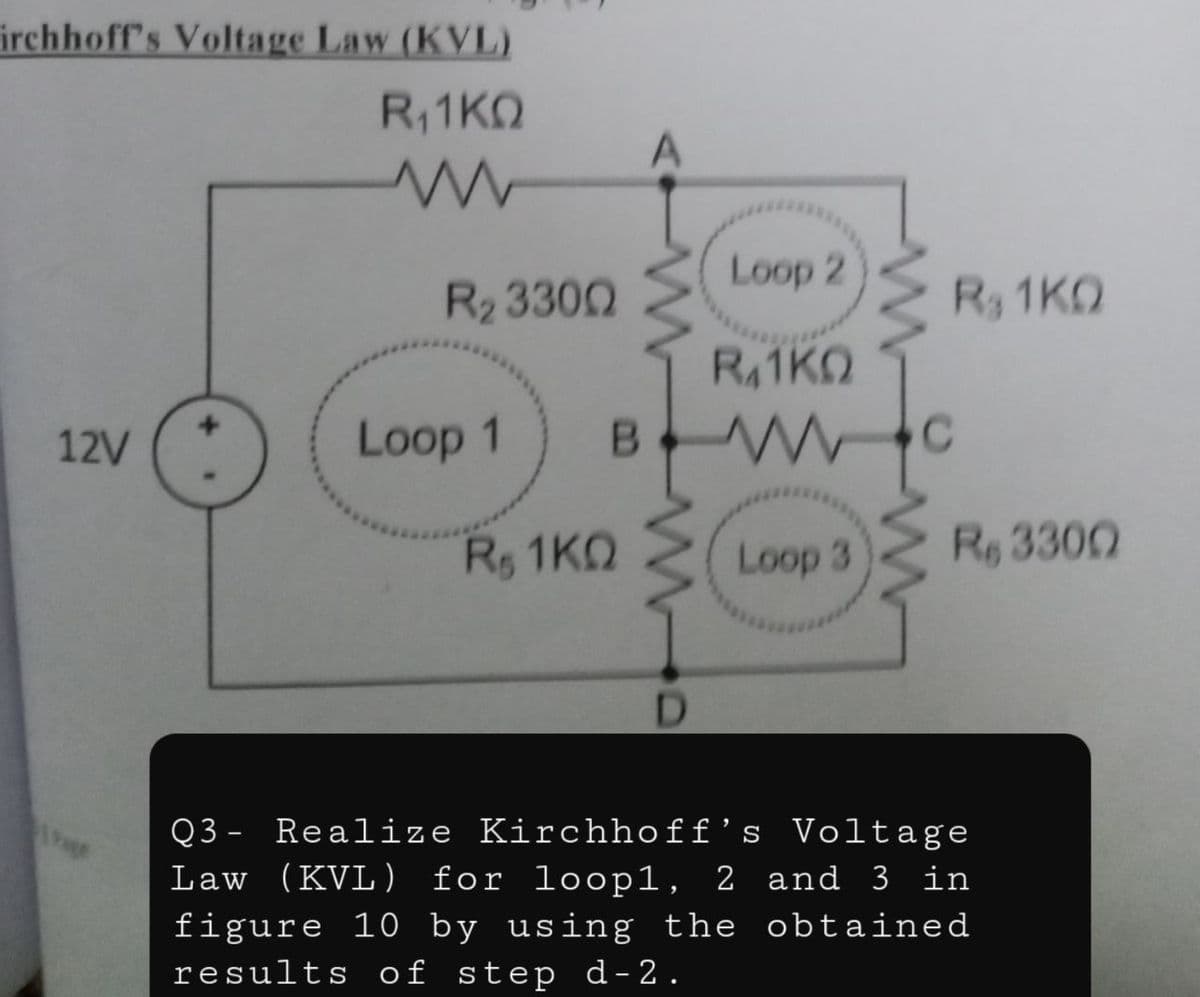 irchhoff's Voltage Law (KVL)
R1KO
Loop 2
R2 3300
R 1KO
R41KO
12V
Loop 1
Rs 1KO
Loop 3
Re 3300
D.
Q3 - Realize Kirchhoff’s Voltage
Law (KVL) for loop1, 2 and 3 in
figure 10 by using the obtained
results of step d-2.
age
