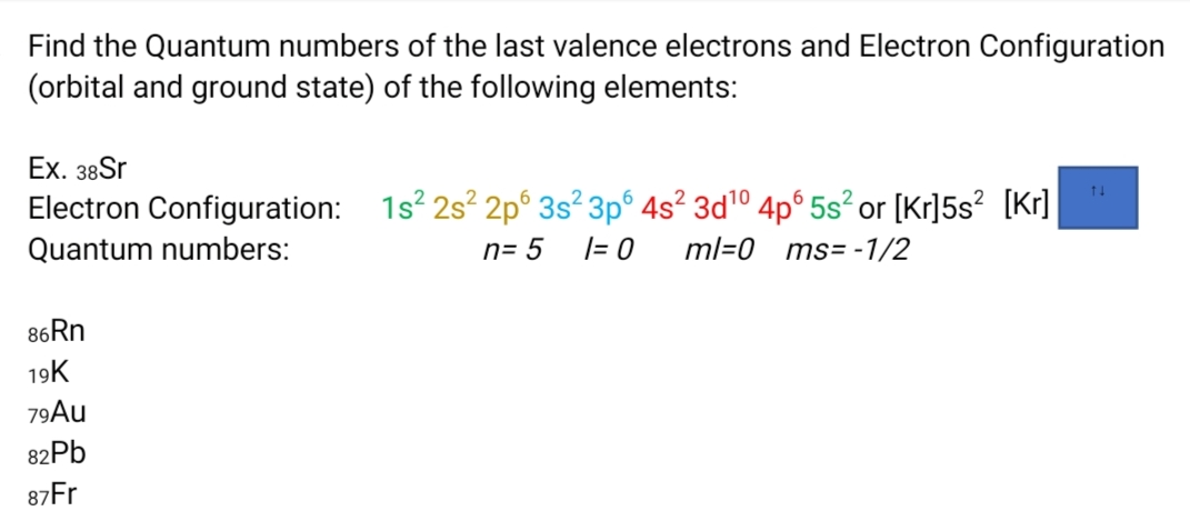 Find the Quantum numbers of the last valence electrons and Electron Configuration
(orbital and ground state) of the following elements:
Eх. 38Sr
Electron Configuration: 1s? 2s? 2p° 3s² 3p° 4s? 3dº 4pº 5s² or [Kr]5s? [Kr]
Quantum numbers:
n= 5
|= 0
ml=0_ms= -1/2
86RN
19K
79Au
82PB
87Fr
