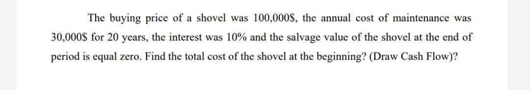 The buying price of a shovel was 100,000$, the annual cost of maintenance was
30,000$ for 20 years, the interest was 10% and the salvage value of the shovel at the end of
period is equal zero. Find the total cost of the shovel at the beginning? (Draw Cash Flow)?
