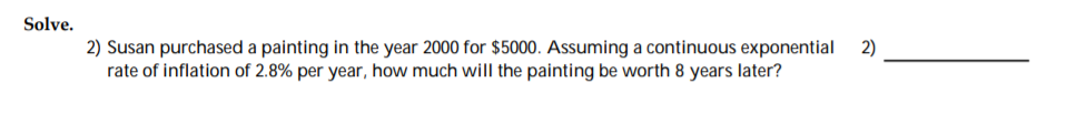 Solve.
2) Susan purchased a painting in the year 2000 for $5000. Assuming a continuous exponential
rate of inflation of 2.8% per year, how much will the painting be worth 8 years later?
2)
