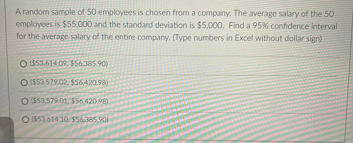 A random sample of 50 employees is chosen from a company. The average salary of the 50
employees is $55,000 and the standard deviation is $5,000. Find a 95% confidence interval
for the average salary of the entire company. (Type numbers in Excel without dollar sign)
($53,614.09, $56,385.90)
O ($53,579.02, $56,420.98)
O ($53,579.01, $56,420.98)
O ($53,614.10, $56,385.90)
