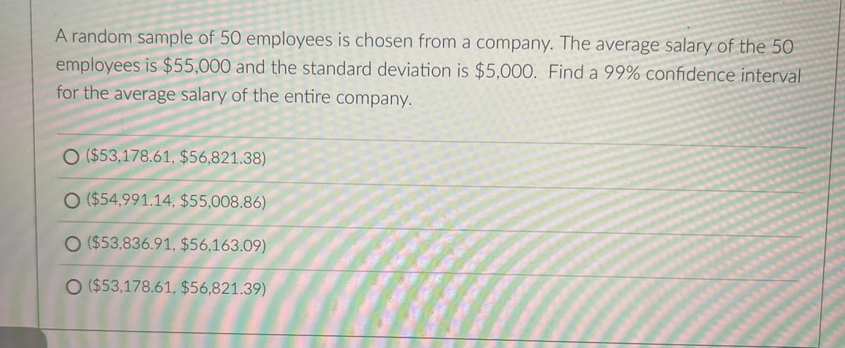 A random sample of 50 employees is chosen from a company. The average salary of the 50
employees is $55,000 and the standard deviation is $5,000. Find a 99% confidence interval
for the average salary of the entire company.
O ($53,178.61, $56,821.38)
O ($54,991.14, $55,008.86)
O ($53,836.91, $56,163.09)
($53,178.61, $56,821.39)