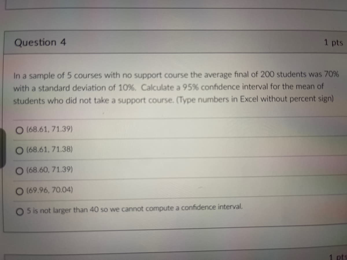 Question 4
1 pts
In a sample of 5 courses with no support course the average final of 200 students was 70%
with a standard deviation of 10%. Calculate a 95% confidence interval for the mean of
students who did not take a support course. (Type numbers in Excel without percent sign)
O (68.61, 71.39)
O (68.61, 71.38)
(68.60, 71.39)
(69.96, 70.04)
5 is not larger than 40 so we cannot compute a confidence interval,
pts