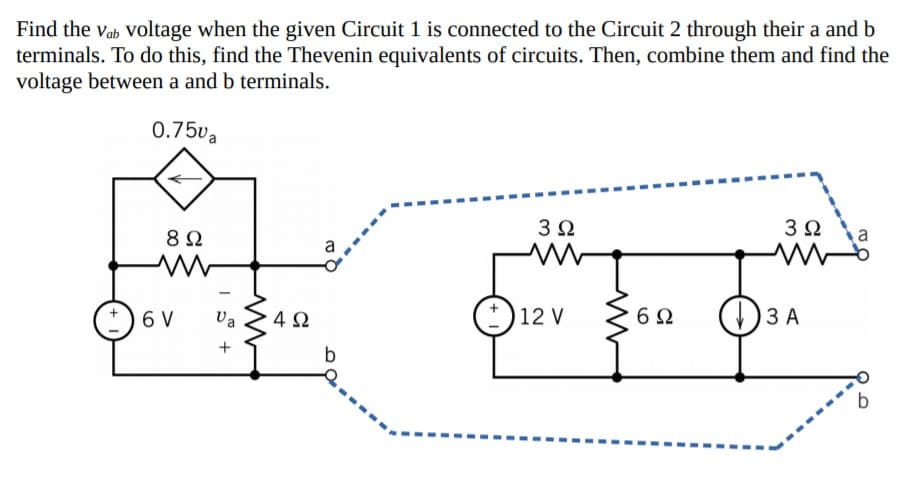 Find the vab Voltage when the given Circuit 1 is connected to the Circuit 2 through their a and b
terminals. To do this, find the Thevenin equivalents of circuits. Then, combine them and find the
voltage between a and b terminals.
0.75va
3Ω
3Ω
8Ω
6 V
Va
12 V
()3 A
+
b
