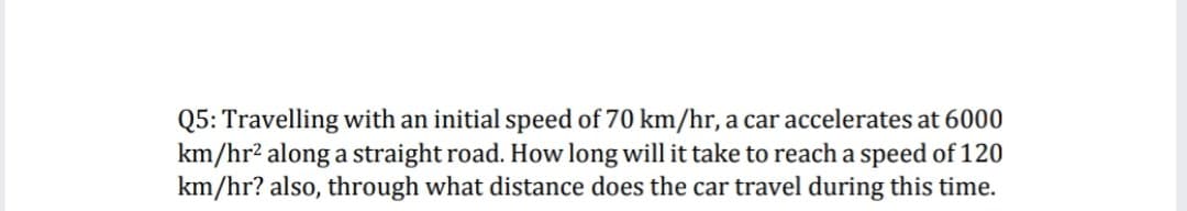 Q5: Travelling with an initial speed of 70 km/hr, a car accelerates at 6000
km/hr² along a straight road. How long will it take to reach a speed of 120
km/hr? also, through what distance does the car travel during this time.
