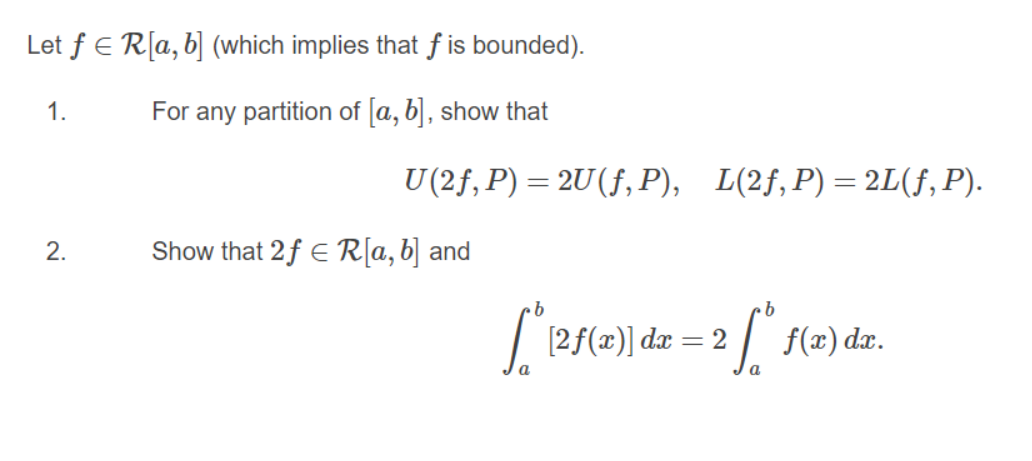 Let f E R[a, b] (which implies that f is bounded).
1.
For any partition of a, b], show that
U (2f, P) = 2U(f, P), L(2f,P)=2L(f, P).
2.
Show that 2f E R[a, b] and
[2f(x)] dx
f(x) dx.
= 2
a
