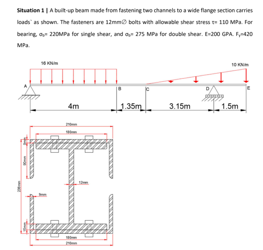 Situation 1 | A built-up beam made from fastening two channels to a wide flange section carries
loads` as shown. The fasteners are 12mmØ bolts with allowable shear stress t= 110 MPa. For
bearing, O6= 220MPA for single shear, and Ob= 275 MPa for double shear. E=200 GPA. Fy=420
МРа.
16 KN/m
10 KN/m
D
E
4m
_1.35m
3.15m
1.5m
210mm
180mm
12mm
9mm
180mm
210mm
238 mm
wwo6
