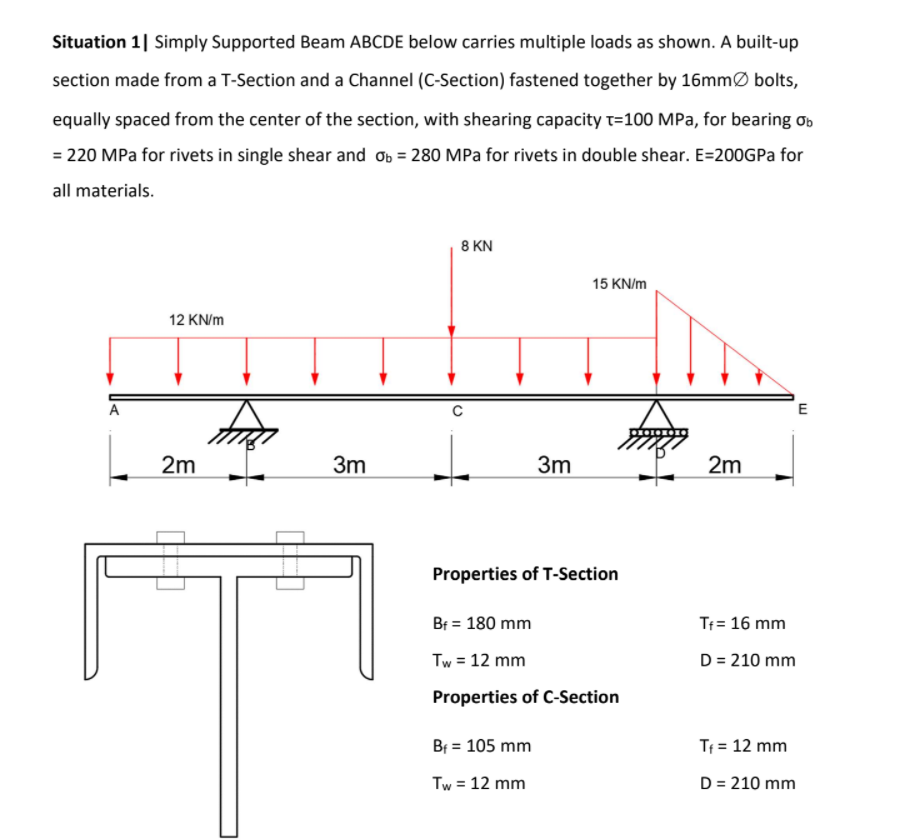 Situation 1| Simply Supported Beam ABCDE below carries multiple loads as shown. A built-up
section made from a T-Section and a Channel (C-Section) fastened together by 16mmØ bolts,
equally spaced from the center of the section, with shearing capacity t=100 MPa, for bearing ơb
= 220 MPa for rivets in single shear and ob = 280 MPa for rivets in double shear. E=200GPA for
all materials.
8 KN
15 KN/m
12 KN/m
A
E
2m
3m
3m
2m
Properties of T-Section
Bf = 180 mm
Tf= 16 mm
Tw = 12 mm
D = 210 mm
Properties of C-Section
Bf = 105 mm
Tf = 12 mm
Tw = 12 mm
D = 210 mm
