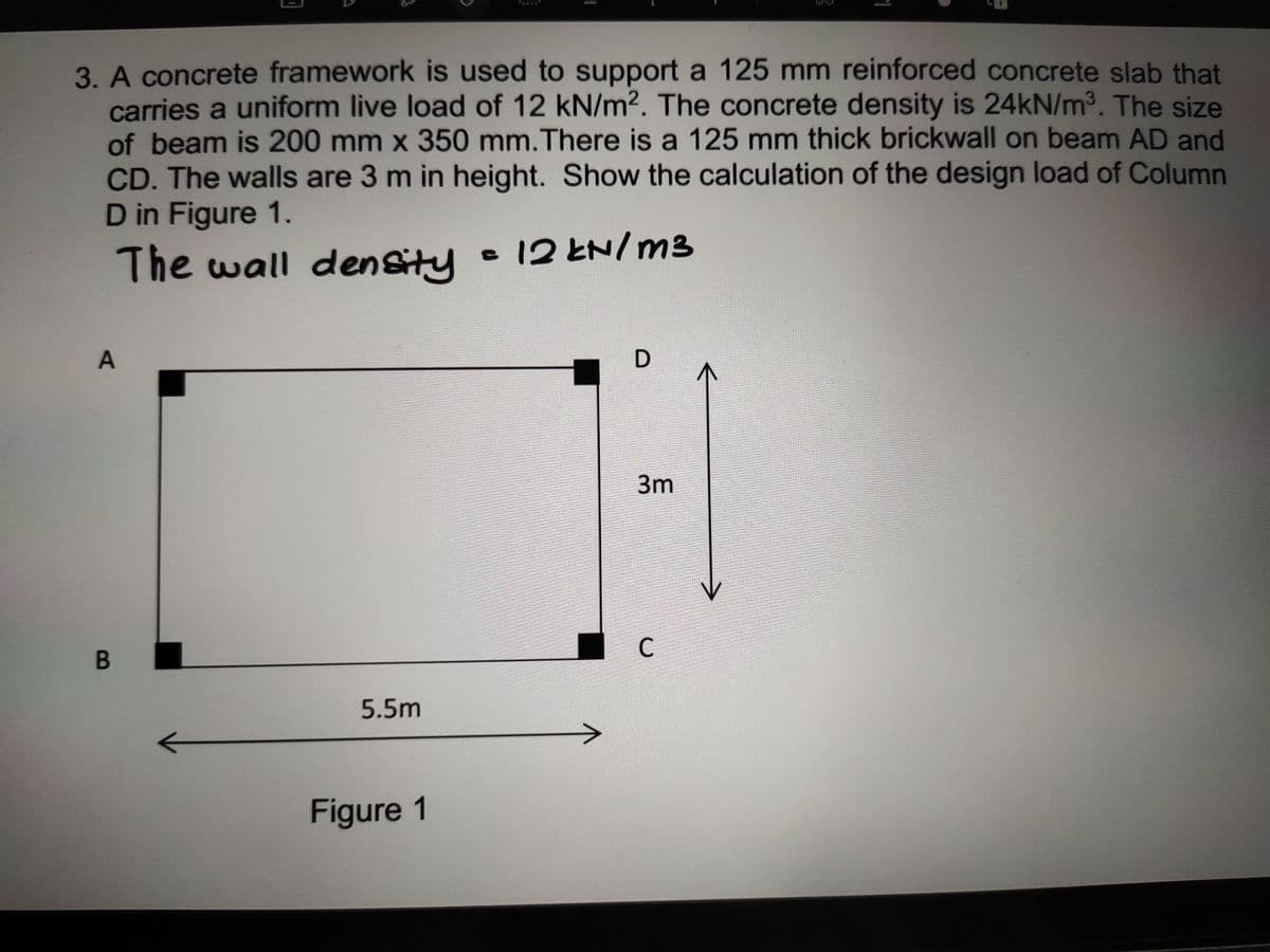 3. A concrete framework is used to support a 125 mm reinforced concrete slab that
carries a uniform live load of 12 kN/m?. The concrete density is 24kN/m³. The size
of beam is 200 mm x 350 mm.There is a 125 mm thick brickwall on beam AD and
CD. The walls are 3 m in height. Show the calculation of the design load of Column
D in Figure 1.
The wall denSity
12とN/m3
A
3m
C
B
5.5m
Figure 1
D.
