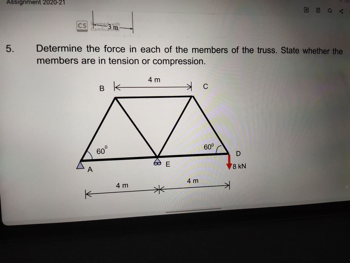 Assignment 2020-21
B E Q <
CS
Sanned with
3 m
CamScannr
Determine the force in each of the members of the truss. State whether the
members are in tension or compression.
4 m
в k
C
60°
60°
V8 kN
A
4 m
4 m
5.
