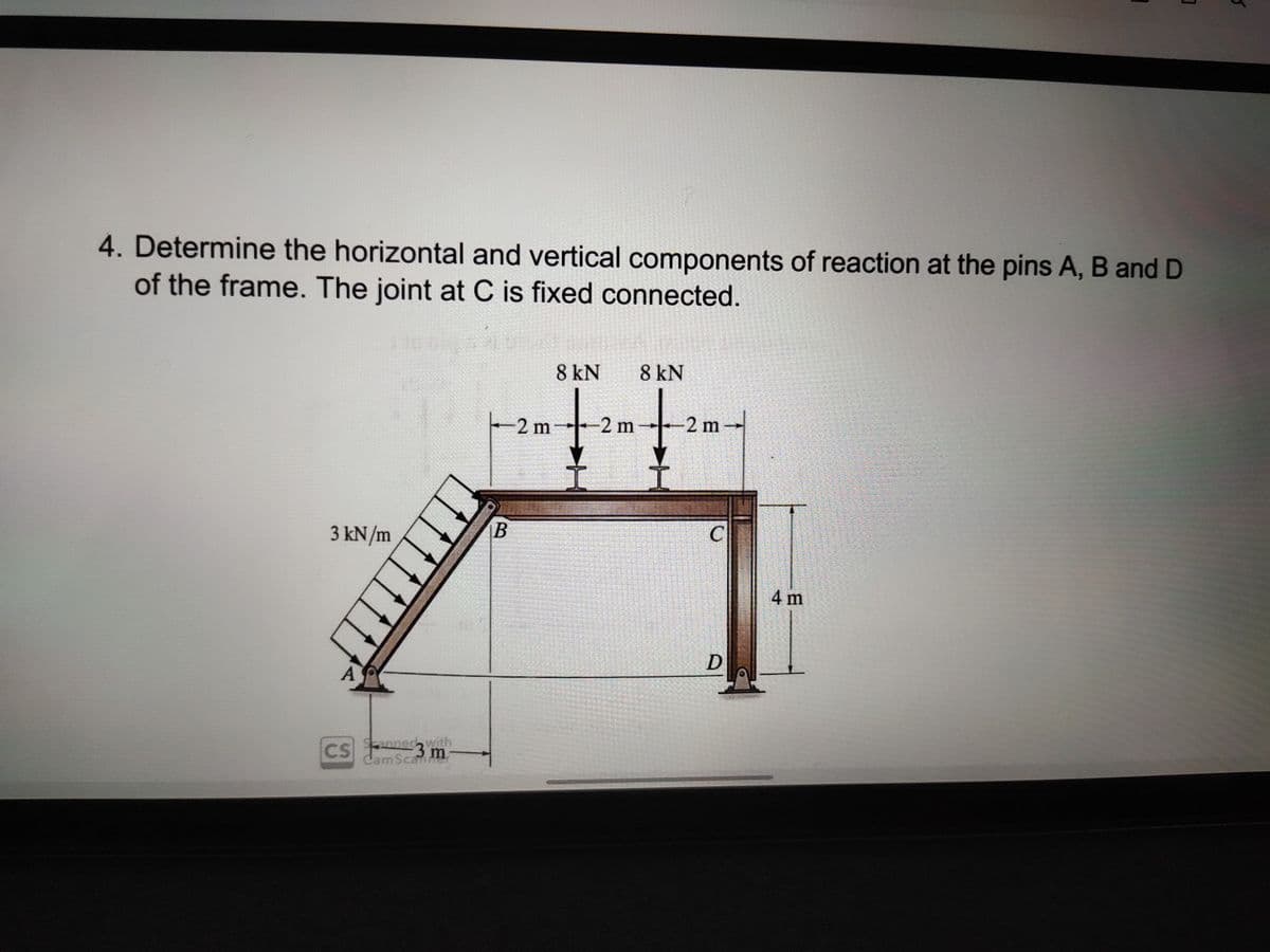 4. Determine the horizontal and vertical components of reaction at the pins A, B and D
of the frame. The joint at C is fixed connected.
8 kN
8 kN
2 m
-2 m
-2 m-
3 kN/m
C
4 m
CS nnec with
3 m
CamScamne
