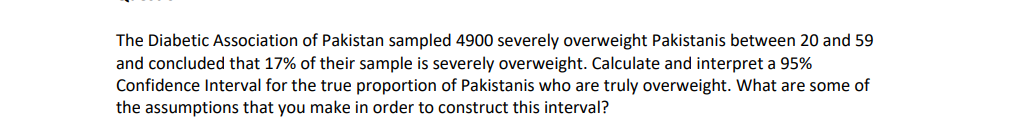 The Diabetic Association of Pakistan sampled 4900 severely overweight Pakistanis between 20 and 59
and concluded that 17% of their sample is severely overweight. Calculate and interpret a 95%
Confidence Interval for the true proportion of Pakistanis who are truly overweight. What are some of
the assumptions that you make in order to construct this interval?
